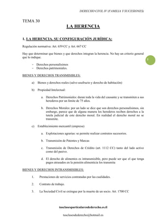 DERECHO CIVIL IV (FAMILIA Y SUCESIONES)


TEMA 30
                                     LA HERENCIA

1. LA HERENCIA. SU CONFIGURACIÓN JURÍDICA:
Regulación normativa: Art. 659 CC y Art. 667 CC

Hay que determinar que bienes y que derechos integran la herencia. No hay un criterio general
que lo indique.
                                                                                                 1
       - Derechos personalísimos
       - Derechos patrimoniales.

BIENES Y DERECHOS TRANSMISIBLES:

       a)   Bienes y derechos reales (salvo usufructo y derecho de habitación)

       b)   Propiedad Intelectual:

              a. Derechos Patrimoniales: duran toda la vida del causante y se transmiten a sus
                 herederos por un límite de 75 años.

              b. Derechos Morales: por un lado se dice que son derechos personalísimos, sin
                 embargo, parece que de alguna manera los herederos reciben derechos a la
                 tutela judicial de este derecho moral. En realidad el derecho moral no se
                 transmite.

       c)   Establecimiento mercantil (empresa)

              a. Explotaciones agrarias: se permite realizar contratos sucesorios.

              b. Transmisión de Patentes y Marcas

              c. Transmisión de Derechos de Crédito (art. 1112 CC) tanto del lado activo
                 como del pasivo.

              d. El derecho de alimentos es intransmisible, pero puede ser que el que tenga
                 pagos atrasados en la pensión alimenticia los transmita

BIENES Y DERECHOS INTRANSMISIBLES:

       1.    Prestaciones de servicios contratadas por las cualidades.

       2.    Contrato de trabajo.

       3.    La Sociedad Civil se extingue por la muerte de un socio. Art. 1700 CC




                            tusclasesparticularesdederecho.es.tl

                                tusclasesdederecho@hotmail.es
 