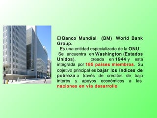 El Banco Mundial (BM)  World Bank
Group.
 Es una entidad especializada de la ONU
 Se encuentra en Washington (Estados
Unidos), creada en 1944 y está
integrada por 185 países miembros. Su
objetivo principal es bajar los índices de
pobreza a través de créditos de bajo
interés y apoyos económicos a las 
naciones en vía desarrollo
 