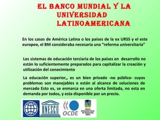 el BanCo munDial y la
uniVersiDaD
latinoameriCana
En los casos de América Latina o los países de la ex URSS y el este
europeo, el BM consideraba necesaria una “reforma universitaria”
Los sistemas de educación terciaria de los países en desarrollo no
están lo suficientemente preparados para capitalizar la creación y
utilización del conocimiento
La educación superior,, es un bien privado -no público- cuyos
problemas son manejables o están al alcance de soluciones de
mercado Esto es, se enmarca en una oferta limitada, no esta en
demanda por todos, y esta disponible por un precio.
 