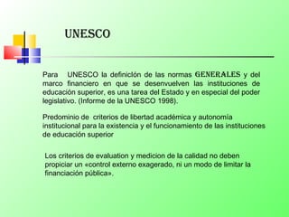 Para UNESCO la definicIón de las normas generales y del
marco financiero en que se desenvuelven las instituciones de
educación superior, es una tarea del Estado y en especial del poder
legislativo. (Informe de la UNESCO 1998).
unesCo
Predominio de criterios de libertad académica y autonomía
institucional para la existencia y el funcionamiento de las instituciones
de educación superior
Los criterios de evaluation y medicion de la calidad no deben
propiciar un «control externo exagerado, ni un modo de limitar la
financiación pública».
 