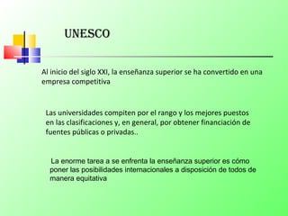 unesCo
Al inicio del siglo XXI, la enseñanza superior se ha convertido en una
empresa competitiva
Las universidades compiten por el rango y los mejores puestos
en las clasificaciones y, en general, por obtener financiación de
fuentes públicas o privadas..
La enorme tarea a se enfrenta la enseñanza superior es cómo
poner las posibilidades internacionales a disposición de todos de
manera equitativa
 