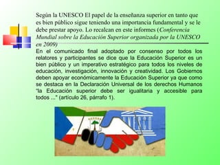 Según la UNESCO El papel de la enseñanza superior en tanto que
es bien público sigue teniendo una importancia fundamental y se le
debe prestar apoyo. Lo recalcan en este informes (Conferencia
Mundial sobre la Educación Superior organizada por la UNESCO
en 2009)
En el comunicado final adoptado por consenso por todos los
relatores y participantes se dice que la Educación Superior es un
bien público y un imperativo estratégico para todos los niveles de
educación, investigación, innovación y creatividad. Los Gobiernos
deben apoyar económicamente la Educación Superior ya que como
se destaca en la Declaración Universal de los derechos Humanos
“la Educación superior debe ser igualitaria y accesible para
todos ..." (artículo 26, párrafo 1).
 