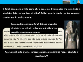 O faraó governava o Egito como chefe supremo. O seu poder era sacralizado e
absoluto. Sabes o que isso significa? Então, para te ajudar na tua resposta,
presta atenção ao documento.
Volta a tua face para mim, Sol Nascente, disco cintilante que fazes
viver o Egito. Não há lugar que não conheças, não há razão que não
governes, não há ninguém que não ouça as tuas palavras, Senhor,
que a todos dás o sopro da vida. Proporciona a abundância aos que
te servem; […] tudo o que existe é criação tua.
Papiro Anastasi
Agora que já leste o texto, consegues dizer o que significa “poder absoluto e
sacralizado”?
Como podes concluir, o faraó detinha um poder
absoluto e sacralizado pois a sua autoridade era
exercida em nome dos deuses.
 