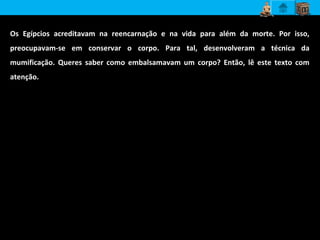 Os Egípcios acreditavam na reencarnação e na vida para além da morte. Por isso,
preocupavam-se em conservar o corpo. Para tal, desenvolveram a técnica da
mumificação. Queres saber como embalsamavam um corpo? Então, lê este texto com
atenção.
O processo de purificação e embalsamamento durava em média setenta
dias. O corpo era, em primeiro lugar, cuidadosamente lavado […] A
primeira incisão no corpo era realizada por um sacerdote de categoria
inferior que, tendo desempenhado essa tarefa, fugia e era
simbolicamente apedrejado pelos outros sacerdotes por ter ousado tocar
no corpo do faraó. Os órgãos internos, retirados do corpo, eram
colocados em vasos de cerâmica […] sob a supervisão dos sacerdotes, o
cadáver era então lavado, seco e ungido com especiarias e resina,
envolto em camadas de ligaduras de linho. Era também tratado com
natrão, um sal encontrado no leito de um lago seco.
Eva Howarth, Breve História da Arte – Antigo Egito
 