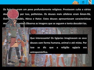 Os Egípcios eram um povo profundamente religioso. Prestavam culto a vários
deuses sendo, por isso, politeístas. Os deuses mais célebres eram Ámon-Rá,
Osíris, Ísis, Anúbis, Hórus e Hator. Estes deuses apresentavam características
muito interessantes. Observa as imagens que se seguem e tenta descobri-las.
Que interessante! Os Egípcios imaginavam os seus
deuses com forma humana, animal e até mista. Por
isso se diz que a religião egípcia era
antropomórfica.
 