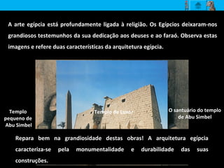A arte egípcia está profundamente ligada à religião. Os Egípcios deixaram-nos
grandiosos testemunhos da sua dedicação aos deuses e ao faraó. Observa estas
imagens e refere duas características da arquitetura egípcia.
Repara bem na grandiosidade destas obras! A arquitetura egípcia
caracteriza-se pela monumentalidade e durabilidade das suas
construções.
Templo
pequeno de
Abu Simbel
O santuário do templo
de Abu Simbel
Templo de Luxor
 
