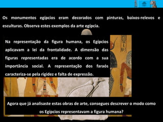 Os monumentos egípcios eram decorados com pinturas, baixos-relevos e
esculturas. Observa estes exemplos da arte egípcia.
Agora que já analisaste estas obras de arte, consegues descrever o modo como
os Egípcios representavam a figura humana?
Na representação da figura humana, os Egípcios
aplicavam a lei da frontalidade. A dimensão das
figuras representadas era de acordo com a sua
importância social. A representação dos faraós
caracteriza-se pela rigidez e falta de expressão.
 