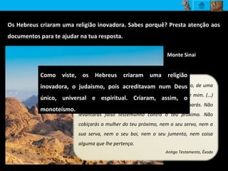 Os Hebreus criaram uma religião inovadora. Sabes porquê? Presta atenção aos
documentos para te ajudar na tua resposta.
Eu sou o Senhor, teu Deus, que te fez sair do Egito, de uma
casa de escravidão. Não terás outro Deus além de mim. (…)
Não matarás. Não cometerás adultério. Não roubarás. Não
levantarás falso testemunho contra o teu próximo. Não
cobiçarás a mulher do teu próximo, nem o seu servo, nem a
sua serva, nem o seu boi, nem o seu jumento, nem coisa
alguma que lhe pertença.
Antigo Testamento, Êxodo
Como viste, os Hebreus criaram uma religião
inovadora, o judaísmo, pois acreditavam num Deus
único, universal e espiritual. Criaram, assim, o
monoteísmo.
Monte Sinai
 