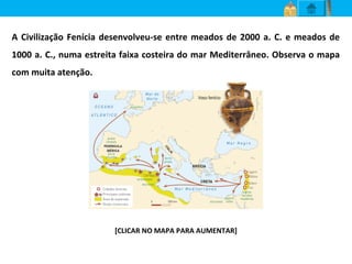 A Civilização Fenícia desenvolveu-se entre meados de 2000 a. C. e meados de
1000 a. C., numa estreita faixa costeira do mar Mediterrâneo. Observa o mapa
com muita atenção.
[CLICAR NO MAPA PARA AUMENTAR]
 