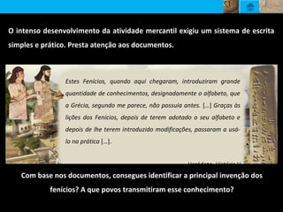 O intenso desenvolvimento da atividade mercantil exigiu um sistema de escrita
simples e prático. Presta atenção aos documentos.
Estes Fenícios, quando aqui chegaram, introduziram grande
quantidade de conhecimentos, designadamente o alfabeto, que
a Grécia, segundo me parece, não possuía antes. […] Graças às
lições dos Fenícios, depois de terem adotado o seu alfabeto e
depois de lhe terem introduzido modificações, passaram a usá-
lo na prática […].
Heródoto, História V
Com base nos documentos, consegues identificar a principal invenção dos
fenícios? A que povos transmitiram esse conhecimento?
 