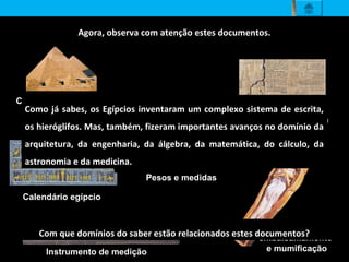 Agora, observa com atenção estes documentos.
Instrumento de medição
Construção de grandes
pirâmides
Tratado de Matemática
Calendário egípcio
Técnica de
embalsamamento
e mumificação
Pesos e medidas
Com que domínios do saber estão relacionados estes documentos?
Como já sabes, os Egípcios inventaram um complexo sistema de escrita,
os hieróglifos. Mas, também, fizeram importantes avanços no domínio da
arquitetura, da engenharia, da álgebra, da matemática, do cálculo, da
astronomia e da medicina.
 