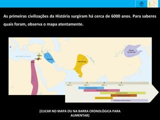 As primeiras civilizações da História surgiram há cerca de 6000 anos. Para saberes
quais foram, observa o mapa atentamente.
[CLICAR NO MAPA OU NA BARRA CRONOLÓGICA PARA
AUMENTAR]
 