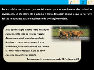 Foram vários os fatores que contribuíram para o nascimento das primeiras
civilizações. Lê atentamente o poema e tenta descobrir porque é que o rio Tigre
foi tão importante para o nascimento da civilização suméria.
Altas águas o Tigre espalha sobre os campos.
E eis que então tudo na terra se regozija;
Os campos produziram grão abundante,
A vinha e o pomar deram os seus frutos,
As colheitas foram armazenadas nos celeiros.
O Senhor fez desaparecer o luto da terra,
E encheu os espíritos de alegria.
Poema sumério em placas de argila (3.º milénio a. C.)
 