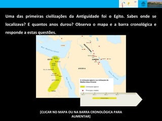 [CLICAR NO MAPA OU NA BARRA CRONOLÓGICA PARA
AUMENTAR]
Uma das primeiras civilizações da Antiguidade foi o Egito. Sabes onde se
localizava? E quantos anos durou? Observa o mapa e a barra cronológica e
responde a estas questões.
 