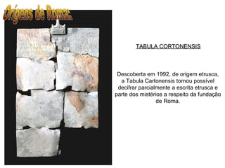 TABULA CORTONENSISTABULA CORTONENSIS
Descoberta em 1992, de origem etrusca,
a Tabula Cartonensis tornou possível
decifrar parcialmente a escrita etrusca e
parte dos mistérios a respeito da fundação
de Roma.
 