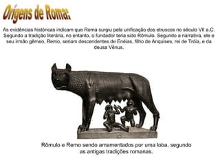 As evidências históricas indicam que Roma surgiu pela unificação dos etruscos no século VII a.C.
Segundo a tradição literária, no entanto, o fundador teria sido Rômulo. Segundo a narrativa, ele e
seu irmão gêmeo, Remo, seriam descendentes de Enéias, filho de Anquises, rei de Tróia, e da
deusa Vênus.
Rômulo e Remo sendo amamentados por uma loba, segundo
as antigas tradições romanas.
 