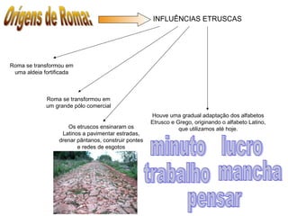INFLUÊNCIAS ETRUSCAS
Roma se transformou em
uma aldeia fortificada
Roma se transformou em
um grande pólo comercial
Os etruscos ensinaram os
Latinos a pavimentar estradas,
drenar pântanos, construir pontes
e redes de esgotos
Houve uma gradual adaptação dos alfabetos
Etrusco e Grego, originando o alfabeto Latino,
que utilizamos até hoje.
 