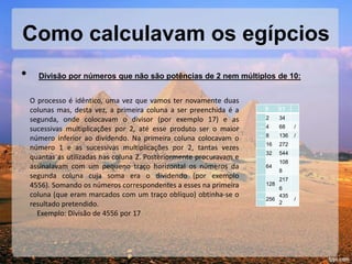 Como calculavam os egípcios
• Divisão por números que não são potências de 2 nem múltiplos de 10:
O processo é idêntico, uma vez que vamos ter novamente duas
colunas mas, desta vez, a primeira coluna a ser preenchida é a
segunda, onde colocavam o divisor (por exemplo 17) e as
sucessivas multiplicações por 2, até esse produto ser o maior
número inferior ao dividendo. Na primeira coluna colocavam o
número 1 e as sucessivas multiplicações por 2, tantas vezes
quantas as utilizadas nas coluna 2. Posteriormente procuravam e
assinalavam com um pequeno traço horizontal os números da
segunda coluna cuja soma era o dividendo (por exemplo
4556). Somando os números correspondentes a esses na primeira
coluna (que eram marcados com um traço oblíquo) obtinha-se o
resultado pretendido.
Exemplo: Divisão de 4556 por 17
1 17
2 34
— 4 68 /
— 8 136 /
16 272
32 544
64
108
8
128
217
6
— 256
435
2
/
 