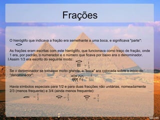 Frações
O hieróglifo que indicava a fração era semelhante a uma boca, e significava "parte":
As frações eram escritas com este hieróglifo, que funcionava como traço de fração, onde
1 era, por padrão, o numerador e o número que ficava por baixo era o denominador.
Assim 1/3 era escrito do seguinte modo:
III
Se o denominador se tornasse muito grande, a "boca" era colocada sobre o início do
"denominador":
Havia símbolos especiais para 1/2 e para duas fracções não unitárias, nomeadamente
2/3 (menos frequente) e 3/4 (ainda menos frequente):
 