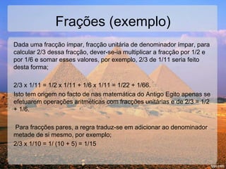 Dada uma fracção ímpar, fracção unitária de denominador ímpar, para
calcular 2/3 dessa fracção, dever-se-ia multiplicar a fracção por 1/2 e
por 1/6 e somar esses valores, por exemplo, 2/3 de 1/11 seria feito
desta forma;
2/3 x 1/11 = 1/2 x 1/11 + 1/6 x 1/11 = 1/22 + 1/66.
Isto tem origem no facto de nas matemática do Antigo Egito apenas se
efetuarem operações aritméticas com fracções unitárias e de 2/3 = 1/2
+ 1/6.
Para fracções pares, a regra traduz-se em adicionar ao denominador
metade de si mesmo, por exemplo;
2/3 x 1/10 = 1/ (10 + 5) = 1/15
Frações (exemplo)
 