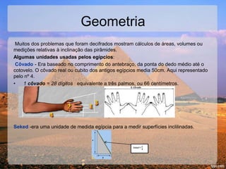 Geometria
Muitos dos problemas que foram decifrados mostram cálculos de áreas, volumes ou
medições relativas à inclinação das pirâmides.
Algumas unidades usadas pelos egípcios:
Côvado - Era baseado no comprimento do antebraço, da ponta do dedo médio até o
cotovelo. O côvado real ou cubito dos antigos egípcios media 50cm. Aqui representado
pelo nº 4.
• 1 côvado = 28 dígitos equivalente a três palmos, ou 66 centímetros.
Seked -era uma unidade de medida egípcia para a medir superfícies inclilinadas.
 