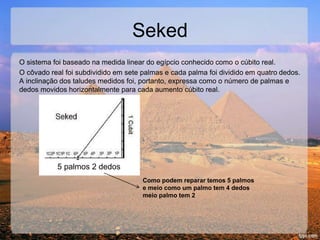 Seked
O sistema foi baseado na medida linear do egípcio conhecido como o cúbito real.
O côvado real foi subdividido em sete palmas e cada palma foi dividido em quatro dedos.
A inclinação dos taludes medidos foi, portanto, expressa como o número de palmas e
dedos movidos horizontalmente para cada aumento cúbito real.
Como podem reparar temos 5 palmos
e meio como um palmo tem 4 dedos
meio palmo tem 2
5 palmos 2 dedos
 