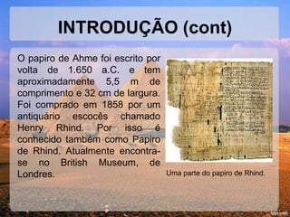 O papiro de Ahme foi escrito por
volta de 1.650 a.C. e tem
aproximadamente 5,5 m de
comprimento e 32 cm de largura.
Foi comprado em 1858 por um
antiquário escocês chamado
Henry Rhind. Por isso é
conhecido também como Papiro
de Rhind. Atualmente encontra-
se no British Museum, de
Londres.
INTRODUÇÃO (cont)
Uma parte do papiro de Rhind.
 