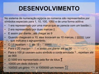 DESENVOLVIMENTO
No sistema de numeração egípcia os números são representados por
símbolos especiais para 1, 10, 100, 1000 e de uma forma aditiva:
• 1 era representado por uma marca que se parecia com um bastão | ;
• 2 era representado por duas marcas || ;
• E assim por diante...até chegar ao 9
• Quando chegavam a 10, eles trocavam as 10 marcas, ( |||||||||| ) por
, que indicava o agrupamento.
• O 11 repetiam I; até 19 - IIIIIIIII
• Para o 20 usavam e assim por diante até ao 90
• Para o 100 já usavam outro símbolo a corda enrolada , repetiam até
ao 900
• O 1000 era representado pela flor de lótus
• 10000 um dedo dobrado
• 100000 um girino e 1000000 um homem
 