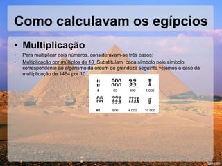 Como calculavam os egípcios
• Multiplicação
• Para multiplicar dois números, consideravam-se três casos:
• Multiplicação por múltiplos de 10 ,Substituíam cada símbolo pelo símbolo
correspondente ao algarismo da ordem de grandeza seguinte vejamos o caso da
multiplicação de 1464 por 10:
4 60 400 1 000
40 600 4 000 10 000
 