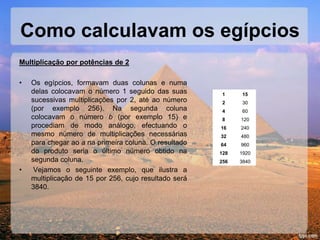Como calculavam os egípcios
Multiplicação por potências de 2
• Os egípcios, formavam duas colunas e numa
delas colocavam o número 1 seguido das suas
sucessivas multiplicações por 2, até ao número
(por exemplo 256). Na segunda coluna
colocavam o número b (por exemplo 15) e
procediam de modo análogo, efectuando o
mesmo número de multiplicações necessárias
para chegar ao a na primeira coluna. O resultado
do produto seria o último número obtido na
segunda coluna.
• Vejamos o seguinte exemplo, que ilustra a
multiplicação de 15 por 256, cujo resultado será
3840.
1 15
2 30
4 60
8 120
16 240
32 480
64 960
128 1920
256 3840
 
