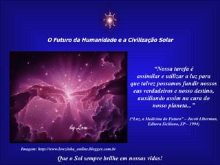 ☼ O Futuro da Humanidade e a Civilização Solar Que o Sol sempre brilhe em nossas vidas! “ Nossa tarefa é assimilar e utilizar a luz para que talvez possamos fundir nossos eus verdadeiros e nosso destino, auxiliando assim na cura do nosso planeta...” (“Luz, a Medicina do Futuro” – Jacob Liberman, Editora Siciliano, SP – 1994) Imagem: http://www.lowzinha_online.blogger.com.br 