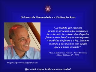 ☼ O Futuro da Humanidade e a Civilização Solar Que o Sol sempre brilhe em nossas vidas! “ ...a medida que cada um de nós se torna um todo, irradiamos luz – luz interior – livres dos bloqueios físicos e emocionais a que nos impomos. A medicina do futuro é a luz. Estamos curando a nós mesmos com aquilo que é a nossa essência”  (“Luz, a Medicina do Futuro” – Jacob Liberman, Editora Siciliano, SP – 1994) Imagem: http://www.bedazzledpics.com 