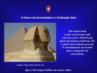 ☼ O Futuro da Humanidade e a Civilização Solar Que o Sol sempre brilhe em nossas vidas! Imagem: http://static2.bareka.com Não tenha medo e nem se preocupe mais com isso, pois o mistério faz parte da própria existência. Ele é vital à sua evolução pessoal. É extremamente necessário para o despertar da consciência. 