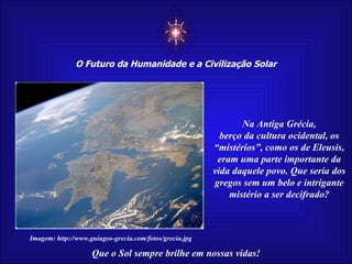 ☼ O Futuro da Humanidade e a Civilização Solar Que o Sol sempre brilhe em nossas vidas! Na Antiga Grécia, berço da cultura ocidental, os “mistérios”, como os de Eleusis, eram uma parte importante da vida daquele povo. Que seria dos gregos sem um belo e intrigante mistério a ser decifrado? Imagem: http://www.guiageo-grecia.com/fotos/grecia.jpg 