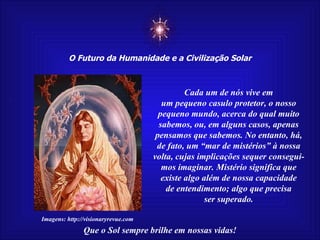 ☼ O Futuro da Humanidade e a Civilização Solar Que o Sol sempre brilhe em nossas vidas! Imagens: http://visionaryrevue.com Cada um de nós vive em um pequeno casulo protetor, o nosso pequeno mundo, acerca do qual muito sabemos, ou, em alguns casos, apenas pensamos que sabemos. No entanto, há, de fato, um “mar de mistérios” à nossa volta, cujas implicações sequer consegui- mos imaginar. Mistério significa que existe algo além de nossa capacidade de entendimento; algo que precisa ser superado. 