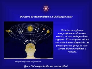 ☼ O Futuro da Humanidade e a Civilização Solar Que o Sol sempre brilhe em nossas vidas! Imagem: http://www.luisprada.com O Universo registrou, nas profundezas de nossas mentes, os seus mais preciosos segredos. Esses arquivos cósmi-cos estão à nossa disposição. As poucas pessoas que já os aces- saram dizem maravilhas a respeito. 