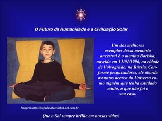 ☼ O Futuro da Humanidade e a Civilização Solar Que o Sol sempre brilhe em nossas vidas! Imagem:http://sofadasala.vilabol.uol.com.br Um dos melhores exemplos dessa memória ancestral é o menino Boriska, nascido em 11/01/1996, na cidade de Volvogrado, na Rússia. Con- forme pesquisadores, ele aborda assuntos acerca do Universo co- mo alguém que tenha estudado muito, o que não foi o seu caso. 