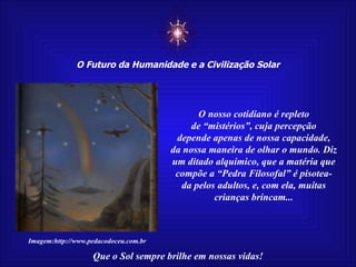 ☼ O Futuro da Humanidade e a Civilização Solar Que o Sol sempre brilhe em nossas vidas! Imagem:http://www.pedacodoceu.com.br O nosso cotidiano é repleto de “mistérios”, cuja percepção depende apenas de nossa capacidade, da nossa maneira de olhar o mundo. Diz um ditado alquímico, que a matéria que compõe a “Pedra Filosofal” é pisotea- da pelos adultos, e, com ela, muitas crianças brincam... 