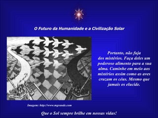 ☼ O Futuro da Humanidade e a Civilização Solar Que o Sol sempre brilhe em nossas vidas! Imagem: http://www.mgrande.com Portanto, não fuja dos mistérios. Faça deles um poderoso alimento para a sua alma. Caminhe em meio aos mistérios assim como as aves cruzam os céus. Mesmo que jamais os elucide. 