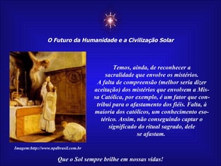 ☼ O Futuro da Humanidade e a Civilização Solar Que o Sol sempre brilhe em nossas vidas! Imagem:http://www.npdbrasil.com.br Temos, ainda, de reconhecer a sacralidade que envolve os mistérios. A falta de compreensão (melhor seria dizer aceitação) dos mistérios que envolvem a Mis-sa Católica, por exemplo, é um fator que con- tribui para o afastamento dos fiéis. Falta, à maioria dos católicos, um conhecimento eso- térico. Assim, não conseguindo captar o significado do ritual sagrado, dele se afastam.  