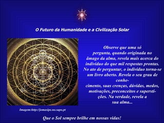 ☼ O Futuro da Humanidade e a Civilização Solar Que o Sol sempre brilhe em nossas vidas! Observe que uma só pergunta, quando originada no âmago da alma, revela mais acerca do indivíduo do que mil respostas prontas. No ato de perguntar, o indivíduo torna-se um livro aberto. Revela o seu grau de conhe- cimento, suas crenças, dúvidas, medos, motivações, preconceitos e supersti- ções. Na verdade, revela a sua alma... Imagem:http://jomasipe.no.sapo.pt 