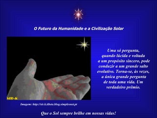 ☼ O Futuro da Humanidade e a Civilização Solar Que o Sol sempre brilhe em nossas vidas! Uma só pergunta, quando lúcida e voltada a um propósito sincero, pode conduzir a um grande salto evolutivo. Torna-se, às vezes, a única grande pergunta de toda uma vida. Um verdadeiro prêmio. Imagem: http://sir.k.tibete.blog.simplesnet.pt 