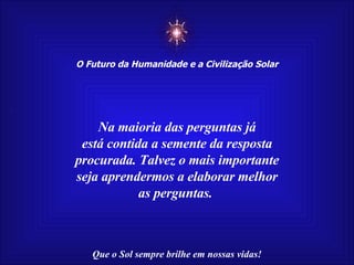 ☼ O Futuro da Humanidade e a Civilização Solar Que o Sol sempre brilhe em nossas vidas! Na maioria das perguntas já está contida a semente da resposta procurada. Talvez o mais importante seja aprendermos a elaborar melhor as perguntas.  