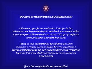 ☼ O Futuro da Humanidade e a Civilização Solar Que o Sol sempre brilhe em nossas vidas! Akhenaton, que foi um verdadeiro Príncipe da Paz, deixou-nos um importante legado espiritual, plenamente válido e precioso para a Humanidade no século XXI, que já enfrenta sérios problemas de ordem planetária. Talvez os seus ensinamentos possibilitem aos seres humanos o resgate das suas Raízes Solares, espirituais e físicas, auxiliando cada um de nós a encontrar o seu verdadeiro lugar no Universo, objetivo principal de nossa existência neste planeta. 