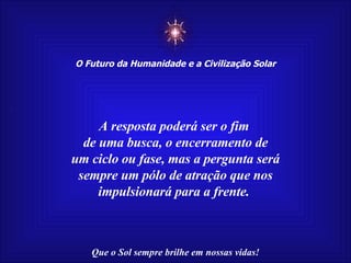 ☼ O Futuro da Humanidade e a Civilização Solar Que o Sol sempre brilhe em nossas vidas! A resposta poderá ser o fim  de uma busca, o encerramento de um ciclo ou fase, mas a pergunta será sempre um pólo de atração que nos impulsionará para a frente.  