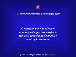 ☼ O Futuro da Humanidade e a Civilização Solar Que o Sol sempre brilhe em nossas vidas! O mistério, por não oferecer uma resposta que nos satisfaça, tem essa capacidade de impulso ou atração contínua. 