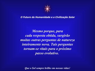 ☼ O Futuro da Humanidade e a Civilização Solar Que o Sol sempre brilhe em nossas vidas! Mesmo porque, para cada resposta obtida, surgirão muitas outras perguntas de natureza inteiramente nova. Tais perguntas tornam-se vitais para o próximo passo evolutivo.  