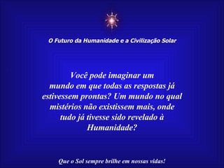 ☼ O Futuro da Humanidade e a Civilização Solar Que o Sol sempre brilhe em nossas vidas! Você pode imaginar um mundo em que todas as respostas já estivessem prontas? Um mundo no qual mistérios não existissem mais, onde tudo já tivesse sido revelado à Humanidade? 