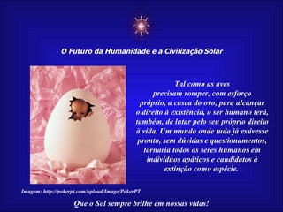 ☼ O Futuro da Humanidade e a Civilização Solar Que o Sol sempre brilhe em nossas vidas! Tal como as aves precisam romper, com esforço próprio, a casca do ovo, para alcançar o direito à existência, o ser humano terá, também, de lutar pelo seu próprio direito à vida. Um mundo onde tudo já estivesse pronto, sem dúvidas e questionamentos, tornaria todos os seres humanos em indivíduos apáticos e candidatos à extinção como espécie.  Imagem: http://pokerpt.com/upload/Image/PokerPT 