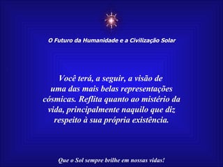 ☼ O Futuro da Humanidade e a Civilização Solar Que o Sol sempre brilhe em nossas vidas! Você terá, a seguir, a visão de  uma das mais belas representações cósmicas. Reflita quanto ao mistério da vida, principalmente naquilo que diz respeito à sua própria existência. 